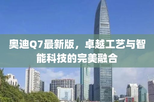 奧迪Q7最新版，卓越工藝與智能科技的完美融合