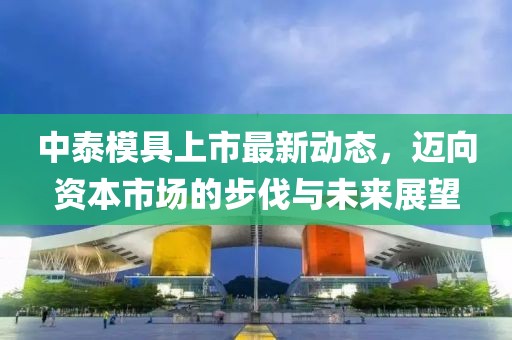 中泰模具上市最新動(dòng)態(tài)，邁向資本市場(chǎng)的步伐與未來(lái)展望