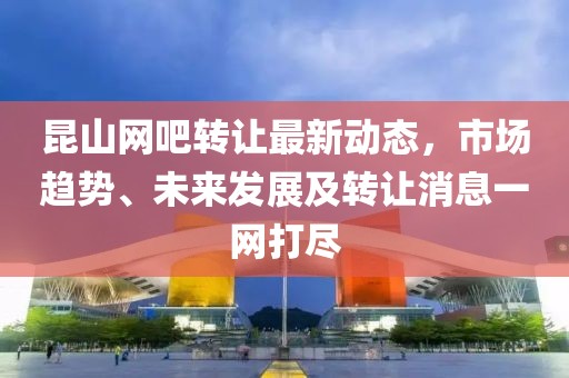 昆山網(wǎng)吧轉(zhuǎn)讓最新動態(tài)，市場趨勢、未來發(fā)展及轉(zhuǎn)讓消息一網(wǎng)打盡