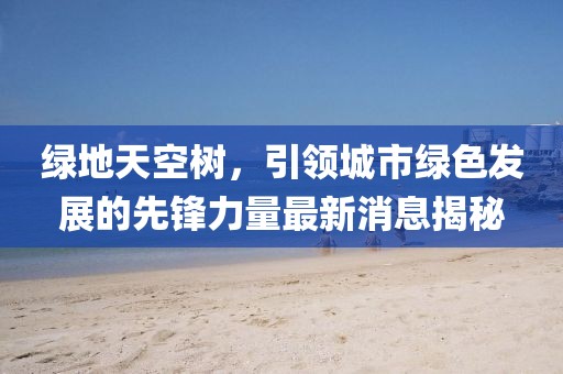 綠地天空樹(shù)，引領(lǐng)城市綠色發(fā)展的先鋒力量最新消息揭秘