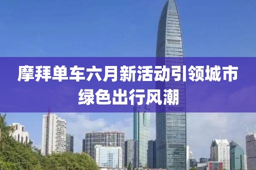摩拜單車六月新活動(dòng)引領(lǐng)城市綠色出行風(fēng)潮