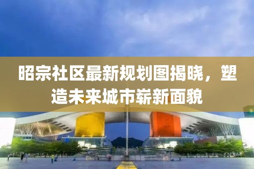 昭宗社區(qū)最新規(guī)劃圖揭曉，塑造未來城市嶄新面貌