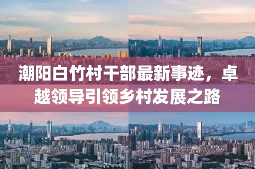 潮陽白竹村干部最新事跡，卓越領(lǐng)導(dǎo)引領(lǐng)鄉(xiāng)村發(fā)展之路