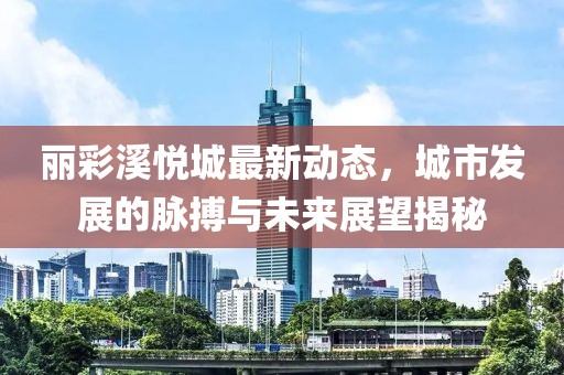麗彩溪悅城最新動(dòng)態(tài)，城市發(fā)展的脈搏與未來展望揭秘