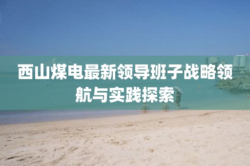 西山煤電最新領(lǐng)導(dǎo)班子戰(zhàn)略領(lǐng)航與實踐探索