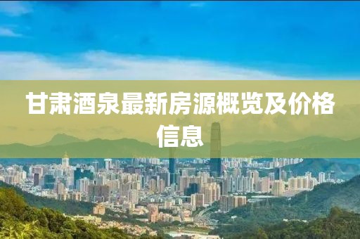 甘肅酒泉最新房源概覽及價(jià)格信息