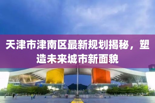 天津市津南區(qū)最新規(guī)劃揭秘，塑造未來城市新面貌