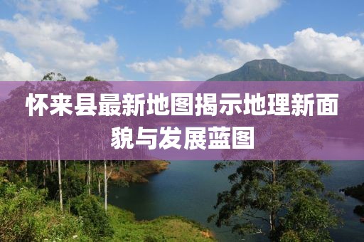 懷來縣最新地圖揭示地理新面貌與發(fā)展藍(lán)圖