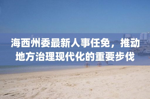 海西州委最新人事任免，推動(dòng)地方治理現(xiàn)代化的重要步伐