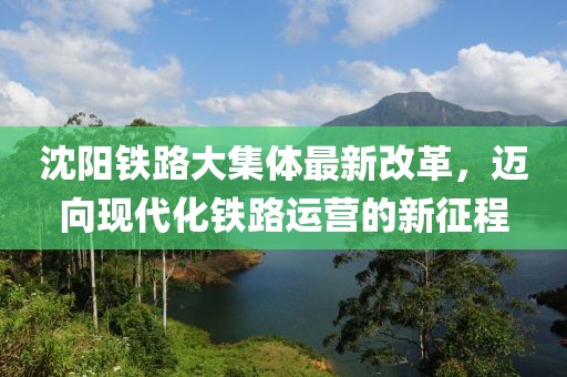 沈陽(yáng)鐵路大集體最新改革，邁向現(xiàn)代化鐵路運(yùn)營(yíng)的新征程