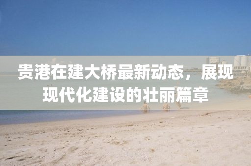 貴港在建大橋最新動態(tài)，展現現代化建設的壯麗篇章
