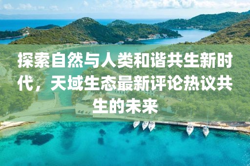 探索自然與人類和諧共生新時代，天域生態(tài)最新評論熱議共生的未來