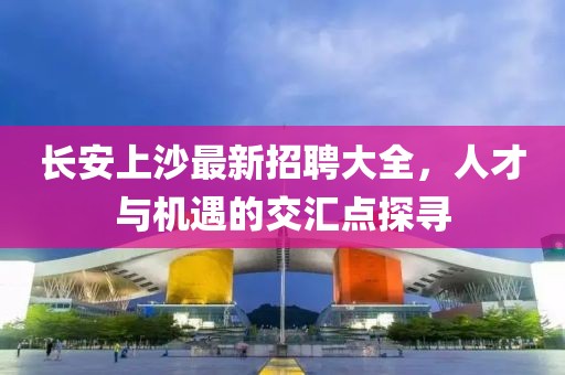 長安上沙最新招聘大全，人才與機遇的交匯點探尋