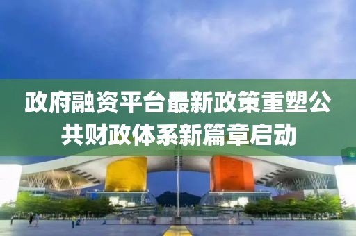 政府融資平臺(tái)最新政策重塑公共財(cái)政體系新篇章啟動(dòng)