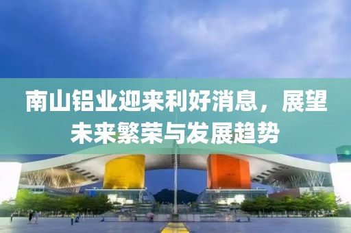 南山鋁業(yè)迎來(lái)利好消息，展望未來(lái)繁榮與發(fā)展趨勢(shì)