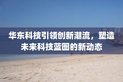 華東科技引領(lǐng)創(chuàng)新潮流，塑造未來(lái)科技藍(lán)圖的新動(dòng)態(tài)