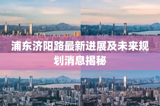 浦東濟(jì)陽(yáng)路最新進(jìn)展及未來(lái)規(guī)劃消息揭秘