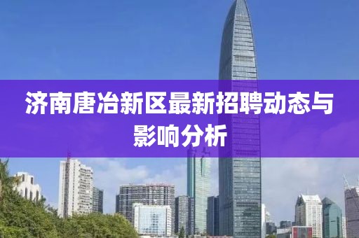 濟南唐冶新區(qū)最新招聘動態(tài)與影響分析