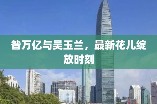昝萬(wàn)億與吳玉蘭，最新花兒綻放時(shí)刻