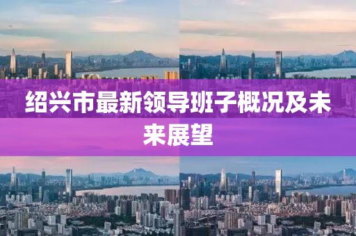 紹興市最新領(lǐng)導(dǎo)班子概況及未來(lái)展望