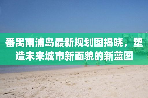 番禺南浦島最新規(guī)劃圖揭曉，塑造未來(lái)城市新面貌的新藍(lán)圖