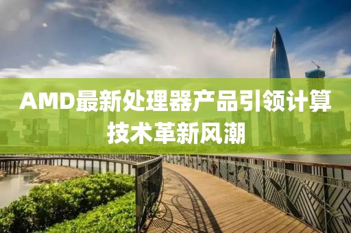 AMD最新處理器產(chǎn)品引領(lǐng)計(jì)算技術(shù)革新風(fēng)潮