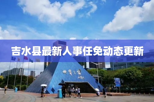 吉水縣最新人事任免動(dòng)態(tài)更新