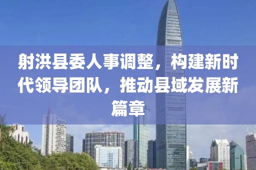 射洪縣委人事調(diào)整，構(gòu)建新時(shí)代領(lǐng)導(dǎo)團(tuán)隊(duì)，推動(dòng)縣域發(fā)展新篇章