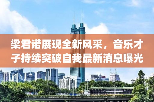 梁君諾展現(xiàn)全新風(fēng)采，音樂(lè)才子持續(xù)突破自我最新消息曝光