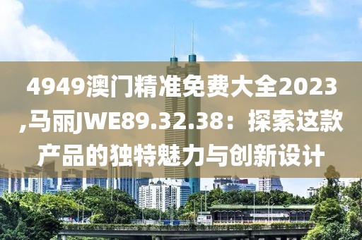 4949澳門精準免費大全2023,馬麗JWE89.32.38：探索這款產(chǎn)品的獨特魅力與創(chuàng)新設(shè)計