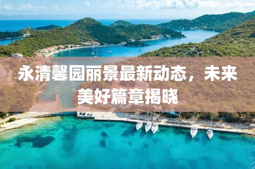 永清馨園麗景最新動(dòng)態(tài)，未來(lái)美好篇章揭曉