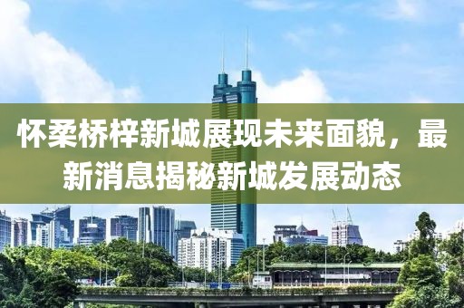 懷柔橋梓新城展現(xiàn)未來面貌，最新消息揭秘新城發(fā)展動態(tài)