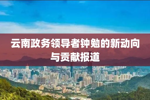 云南政務(wù)領(lǐng)導(dǎo)者鐘勉的新動向與貢獻報道