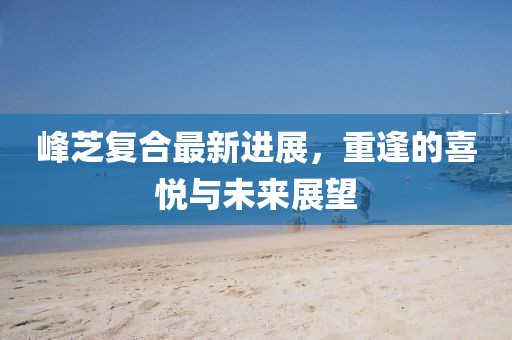 峰芝復(fù)合最新進(jìn)展，重逢的喜悅與未來展望