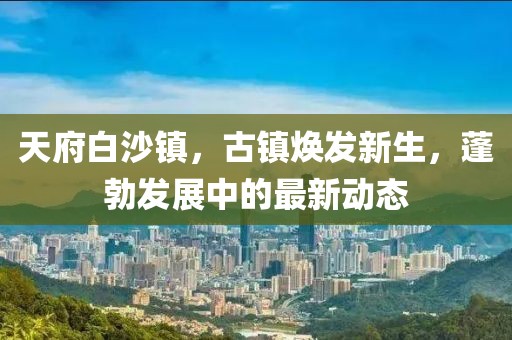 天府白沙鎮(zhèn)，古鎮(zhèn)煥發(fā)新生，蓬勃發(fā)展中的最新動態(tài)