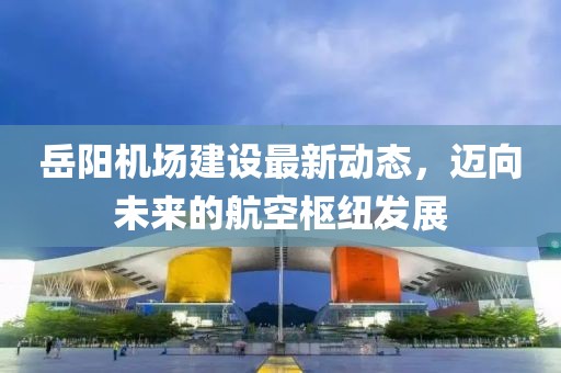 岳陽機(jī)場建設(shè)最新動(dòng)態(tài)，邁向未來的航空樞紐發(fā)展