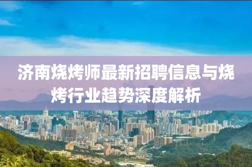 濟(jì)南燒烤師最新招聘信息與燒烤行業(yè)趨勢深度解析