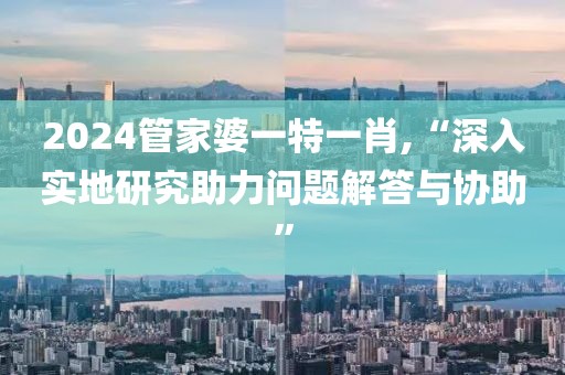2024管家婆一特一肖,“深入實(shí)地研究助力問題解答與協(xié)助”