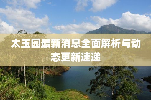 太玉園最新消息全面解析與動態(tài)更新速遞