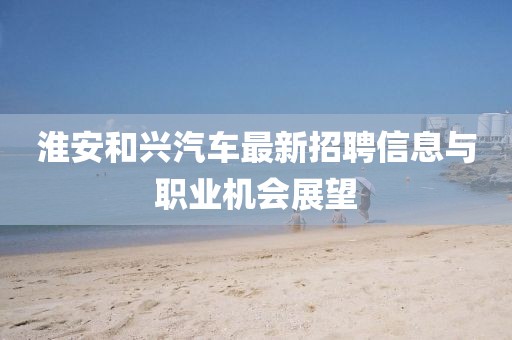 淮安和興汽車(chē)最新招聘信息與職業(yè)機(jī)會(huì)展望
