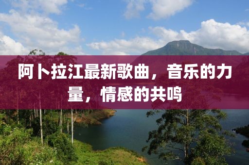 阿卜拉江最新歌曲，音樂的力量，情感的共鳴