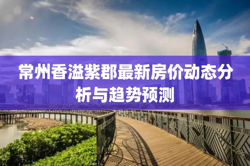 常州香溢紫郡最新房?jī)r(jià)動(dòng)態(tài)分析與趨勢(shì)預(yù)測(cè)