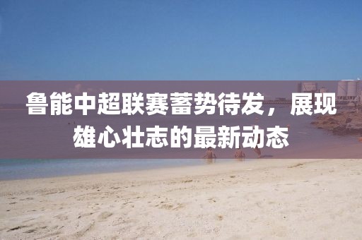 魯能中超聯(lián)賽蓄勢待發(fā)，展現(xiàn)雄心壯志的最新動態(tài)