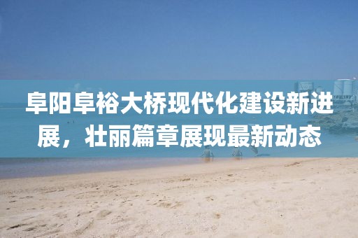阜陽(yáng)阜裕大橋現(xiàn)代化建設(shè)新進(jìn)展，壯麗篇章展現(xiàn)最新動(dòng)態(tài)