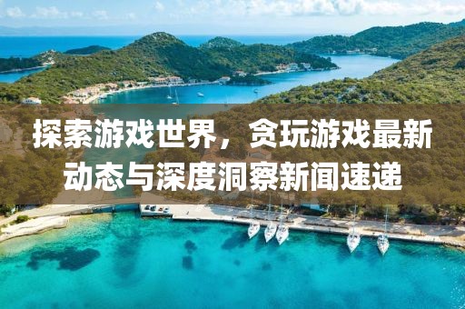探索游戲世界，貪玩游戲最新動態(tài)與深度洞察新聞速遞