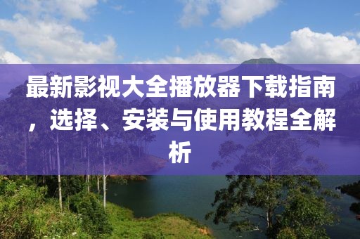 最新影視大全播放器下載指南，選擇、安裝與使用教程全解析