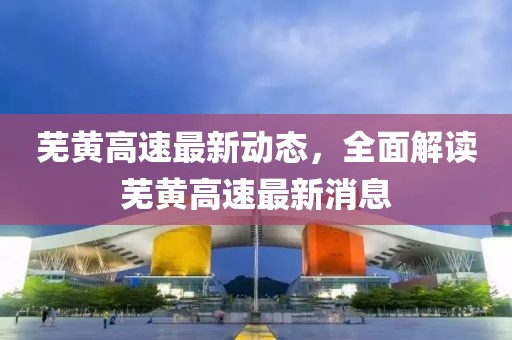 蕪黃高速最新動態(tài)，全面解讀蕪黃高速最新消息