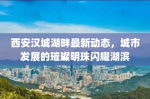 西安漢城湖畔最新動態(tài)，城市發(fā)展的璀璨明珠閃耀湖濱