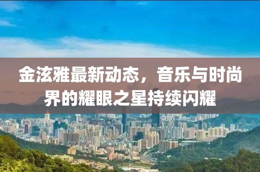 金泫雅最新動態(tài)，音樂與時尚界的耀眼之星持續(xù)閃耀