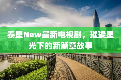 泰星New最新電視劇，璀璨星光下的新篇章故事